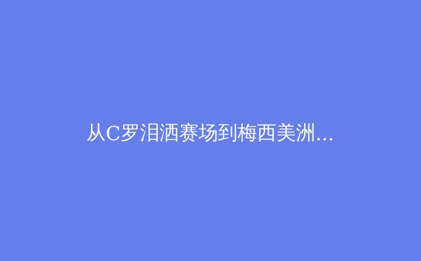 从C罗泪洒赛场到梅西美洲杯救赎：现代体育中关于年龄与荣耀的辩证 - 2