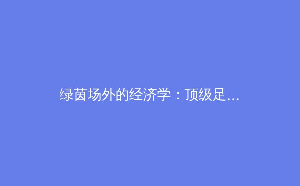 绿茵场外的经济学：顶级足球俱乐部如何通过商业运营构建现代体育帝国 - 2