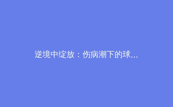逆境中绽放：伤病潮下的球队如何重塑战术与团队韧性 - 3