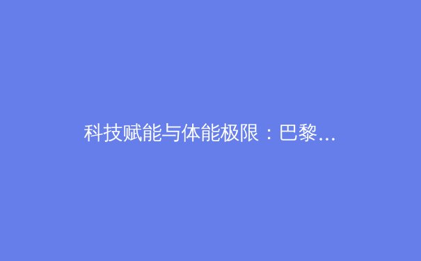 科技赋能与体能极限：巴黎奥运会背后的训练革命与伦理思考