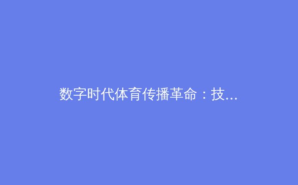 数字时代体育传播革命：技术如何重塑我们的观赛体验与产业生态